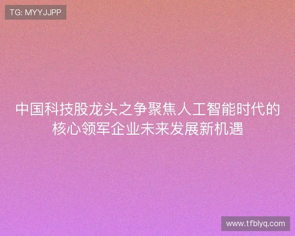 中国科技股龙头之争聚焦人工智能时代的核心领军企业未来发展新机遇