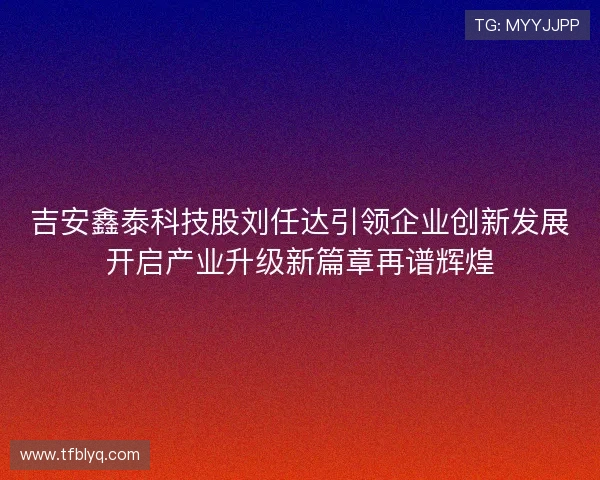吉安鑫泰科技股刘任达引领企业创新发展开启产业升级新篇章再谱辉煌